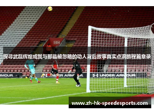 探寻武磊辉煌成就与那些被忽略的动人背后故事真实点滴旅程篇章录